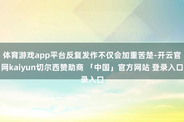 体育游戏app平台反复发作不仅会加重苦楚-开云官网kaiyun切尔西赞助商 「中国」官方网站 登录入口
