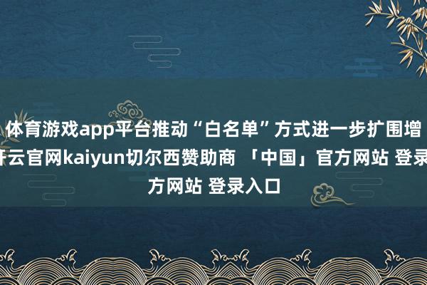 体育游戏app平台推动“白名单”方式进一步扩围增效-开云官网kaiyun切尔西赞助商 「中国」官方网站 登录入口