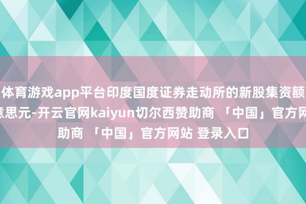 体育游戏app平台印度国度证券走动所的新股集资额达173亿好意思元-开云官网kaiyun切尔西赞助商 「中国」官方网站 登录入口