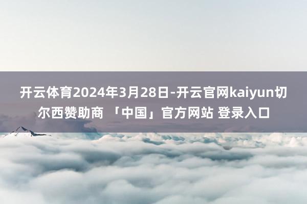 开云体育2024年3月28日-开云官网kaiyun切尔西赞助商 「中国」官方网站 登录入口
