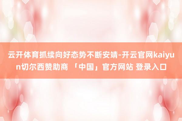 云开体育抓续向好态势不断安靖-开云官网kaiyun切尔西赞助商 「中国」官方网站 登录入口