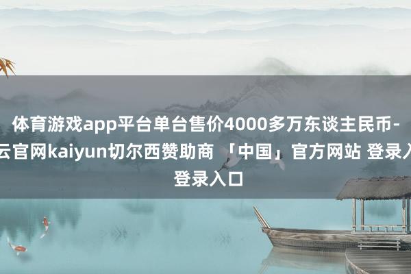 体育游戏app平台单台售价4000多万东谈主民币-开云官网kaiyun切尔西赞助商 「中国」官方网站 登录入口