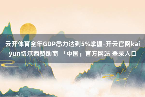 云开体育全年GDP悉力达到5%掌握-开云官网kaiyun切尔西赞助商 「中国」官方网站 登录入口