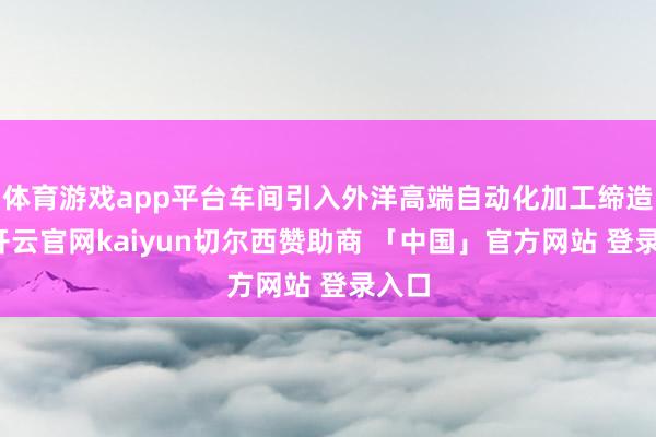 体育游戏app平台车间引入外洋高端自动化加工缔造后-开云官网kaiyun切尔西赞助商 「中国」官方网站 登录入口