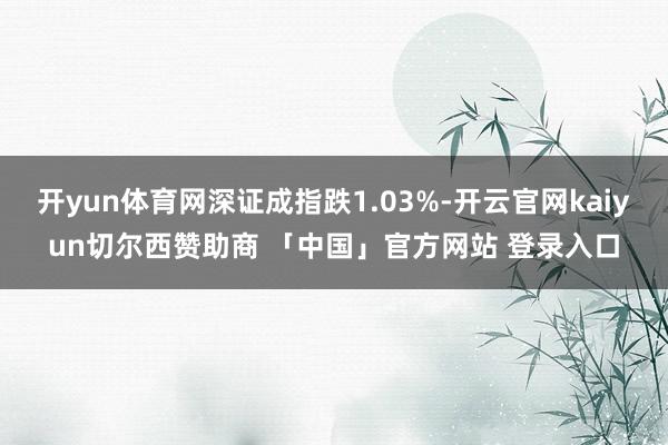 开yun体育网深证成指跌1.03%-开云官网kaiyun切尔西赞助商 「中国」官方网站 登录入口