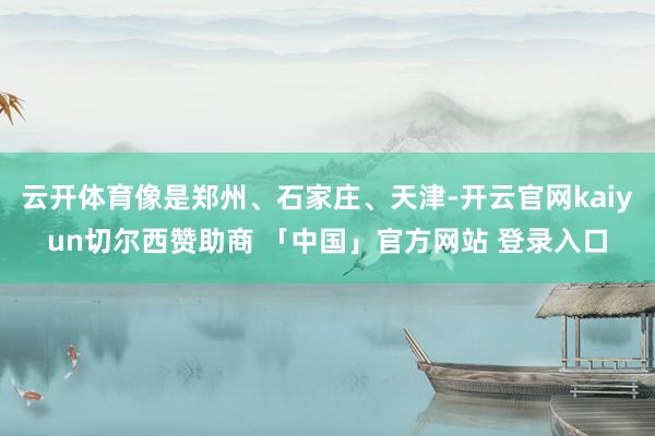 云开体育像是郑州、石家庄、天津-开云官网kaiyun切尔西赞助商 「中国」官方网站 登录入口