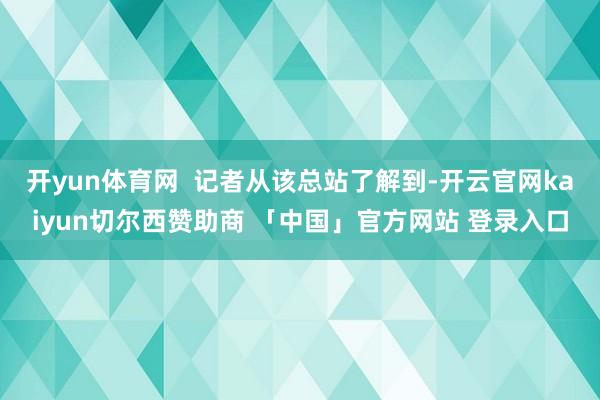 开yun体育网 记者从该总站了解到-开云官网kaiyun切尔西赞助商 「中国」官方网站 登录入口