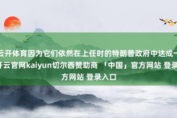 云开体育因为它们依然在上任时的特朗普政府中达成一致-开云官网kaiyun切尔西赞助商 「中国」官方网站 登录入口