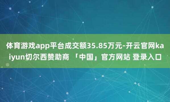 体育游戏app平台成交额35.85万元-开云官网kaiyun切尔西赞助商 「中国」官方网站 登录入口