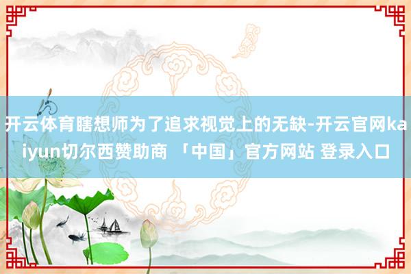开云体育瞎想师为了追求视觉上的无缺-开云官网kaiyun切尔西赞助商 「中国」官方网站 登录入口