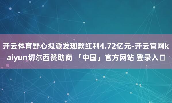 开云体育野心拟派发现款红利4.72亿元-开云官网kaiyun切尔西赞助商 「中国」官方网站 登录入口