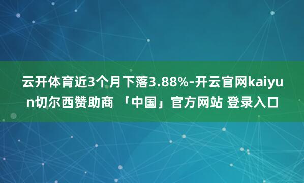 云开体育近3个月下落3.88%-开云官网kaiyun切尔西赞助商 「中国」官方网站 登录入口