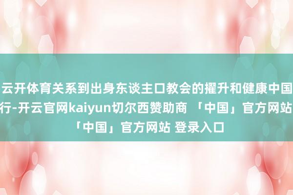 云开体育关系到出身东谈主口教会的擢升和健康中国政策的推行-开云官网kaiyun切尔西赞助商 「中国」官方网站 登录入口