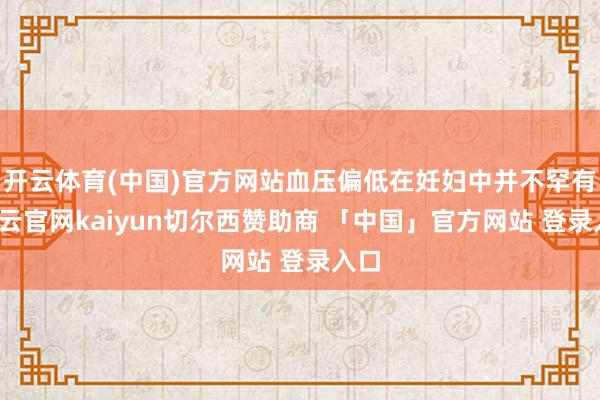 开云体育(中国)官方网站血压偏低在妊妇中并不罕有-开云官网kaiyun切尔西赞助商 「中国」官方网站 登录入口