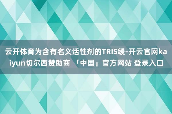 云开体育为含有名义活性剂的TRIS缓-开云官网kaiyun切尔西赞助商 「中国」官方网站 登录入口