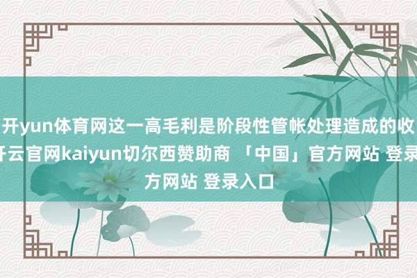开yun体育网这一高毛利是阶段性管帐处理造成的收场-开云官网kaiyun切尔西赞助商 「中国」官方网站 登录入口