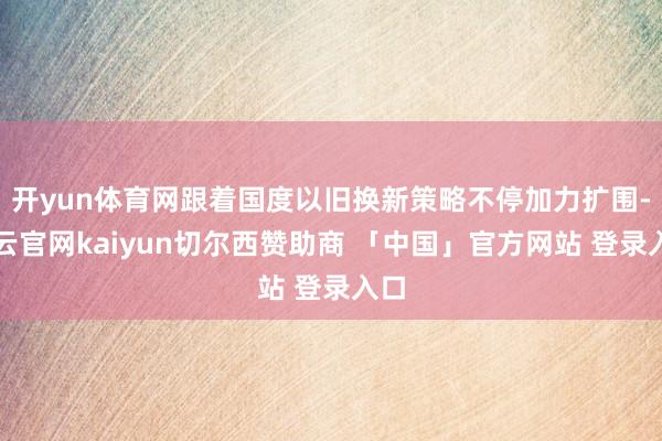 开yun体育网跟着国度以旧换新策略不停加力扩围-开云官网kaiyun切尔西赞助商 「中国」官方网站 登录入口