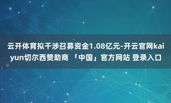 云开体育拟干涉召募资金1.08亿元-开云官网kaiyun切尔西赞助商 「中国」官方网站 登录入口