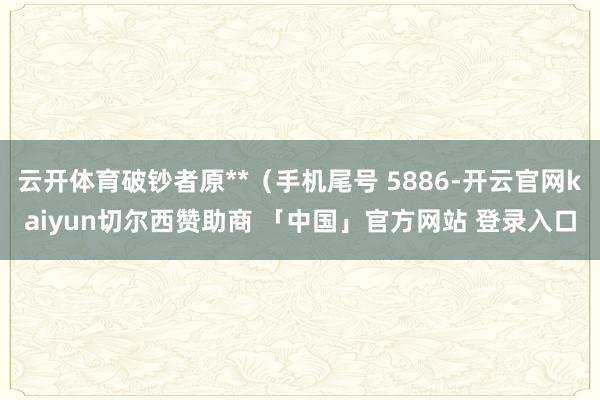 云开体育破钞者原**（手机尾号 5886-开云官网kaiyun切尔西赞助商 「中国」官方网站 登录入口