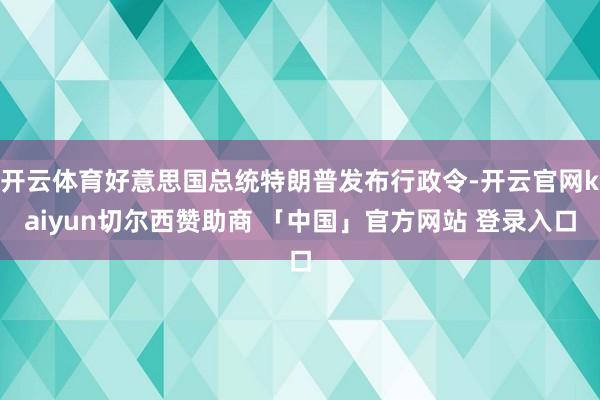 开云体育好意思国总统特朗普发布行政令-开云官网kaiyun切尔西赞助商 「中国」官方网站 登录入口