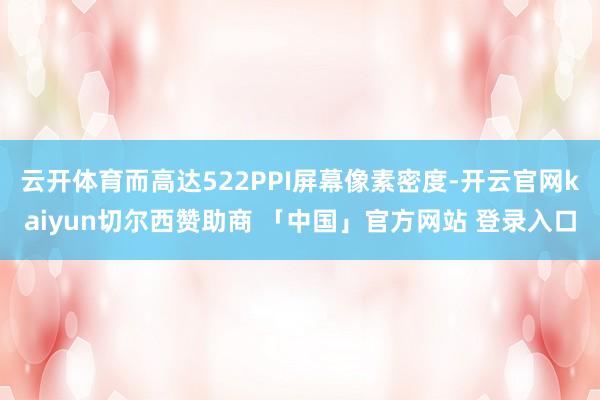 云开体育而高达522PPI屏幕像素密度-开云官网kaiyun切尔西赞助商 「中国」官方网站 登录入口