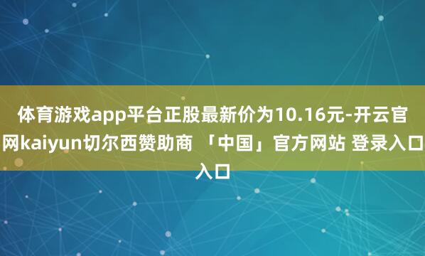 体育游戏app平台正股最新价为10.16元-开云官网kaiyun切尔西赞助商 「中国」官方网站 登录入口