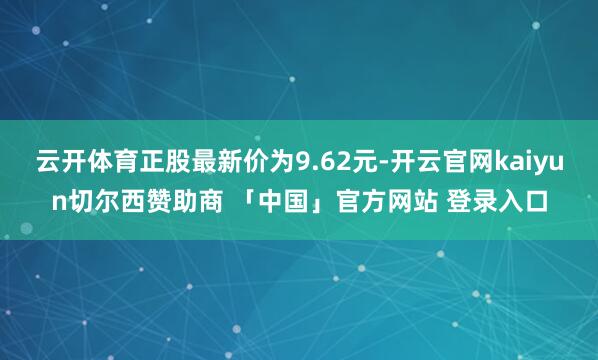 云开体育正股最新价为9.62元-开云官网kaiyun切尔西赞助商 「中国」官方网站 登录入口