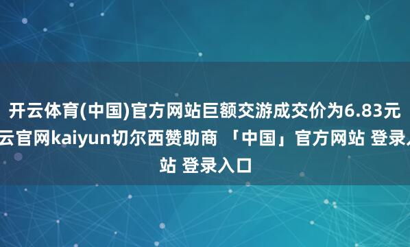 开云体育(中国)官方网站巨额交游成交价为6.83元-开云官网kaiyun切尔西赞助商 「中国」官方网站 登录入口