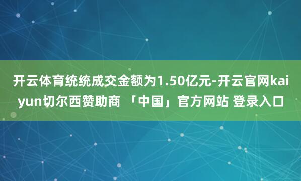 开云体育统统成交金额为1.50亿元-开云官网kaiyun切尔西赞助商 「中国」官方网站 登录入口