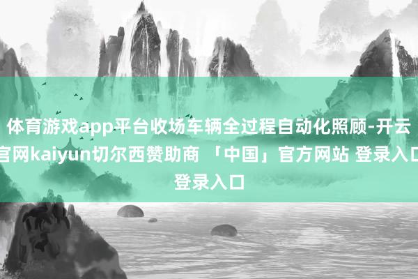 体育游戏app平台收场车辆全过程自动化照顾-开云官网kaiyun切尔西赞助商 「中国」官方网站 登录入口
