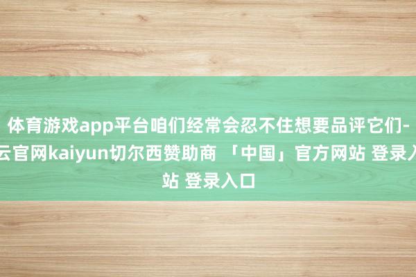 体育游戏app平台咱们经常会忍不住想要品评它们-开云官网kaiyun切尔西赞助商 「中国」官方网站 登录入口