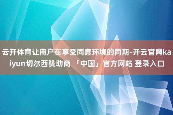 云开体育让用户在享受同意环境的同期-开云官网kaiyun切尔西赞助商 「中国」官方网站 登录入口