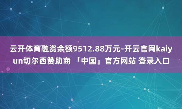 云开体育融资余额9512.88万元-开云官网kaiyun切尔西赞助商 「中国」官方网站 登录入口
