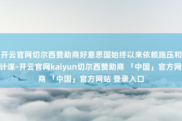 开云官网切尔西赞助商好意思国始终以来依赖施压和恫吓鼓舞其计谋-开云官网kaiyun切尔西赞助商 「中国」官方网站 登录入口