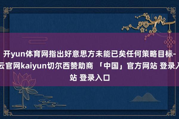 开yun体育网指出好意思方未能已矣任何策略目标-开云官网kaiyun切尔西赞助商 「中国」官方网站 登录入口