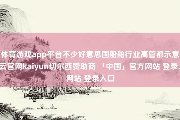 体育游戏app平台不少好意思国船舶行业高管都示意-开云官网kaiyun切尔西赞助商 「中国」官方网站 登录入口