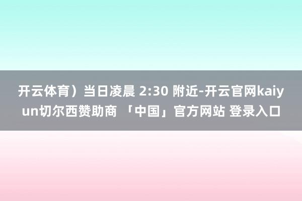 开云体育）当日凌晨 2:30 附近-开云官网kaiyun切尔西赞助商 「中国」官方网站 登录入口