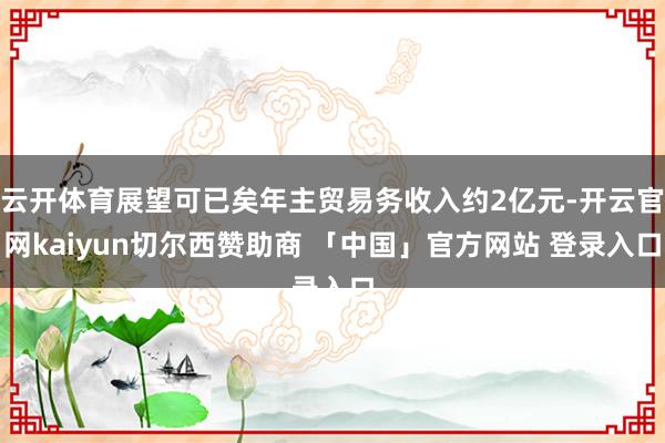 云开体育展望可已矣年主贸易务收入约2亿元-开云官网kaiyun切尔西赞助商 「中国」官方网站 登录入口
