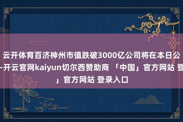 云开体育百济神州市值跌破3000亿公司将在本日公布财报-开云官网kaiyun切尔西赞助商 「中国」官方网站 登录入口