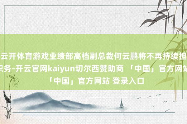 云开体育游戏业绩部高档副总裁何云鹏将不再持续担任其现存职务-开云官网kaiyun切尔西赞助商 「中国」官方网站 登录入口