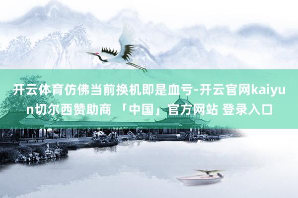 开云体育仿佛当前换机即是血亏-开云官网kaiyun切尔西赞助商 「中国」官方网站 登录入口