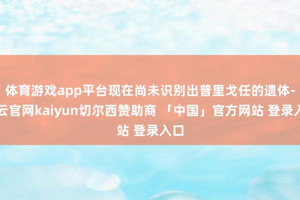 体育游戏app平台现在尚未识别出普里戈任的遗体-开云官网kaiyun切尔西赞助商 「中国」官方网站 登录入口