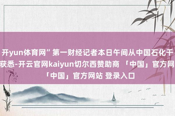 开yun体育网”第一财经记者本日午间从中国石化干系东谈主士获悉-开云官网kaiyun切尔西赞助商 「中国」官方网站 登录入口