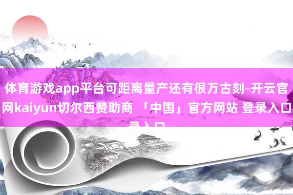 体育游戏app平台可距离量产还有很万古刻-开云官网kaiyun切尔西赞助商 「中国」官方网站 登录入口