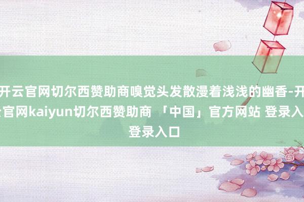 开云官网切尔西赞助商嗅觉头发散漫着浅浅的幽香-开云官网kaiyun切尔西赞助商 「中国」官方网站 登录入口