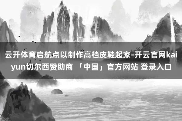 云开体育启航点以制作高档皮鞋起家-开云官网kaiyun切尔西赞助商 「中国」官方网站 登录入口