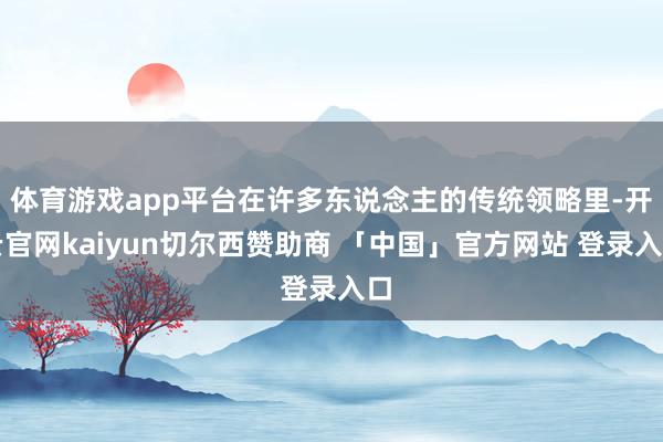 体育游戏app平台在许多东说念主的传统领略里-开云官网kaiyun切尔西赞助商 「中国」官方网站 登录入口