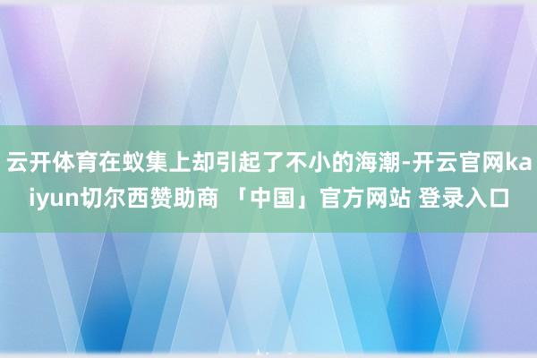 云开体育在蚁集上却引起了不小的海潮-开云官网kaiyun切尔西赞助商 「中国」官方网站 登录入口