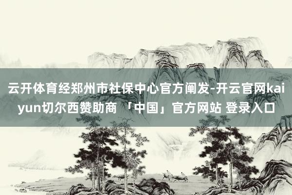 云开体育经郑州市社保中心官方阐发-开云官网kaiyun切尔西赞助商 「中国」官方网站 登录入口
