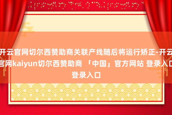 开云官网切尔西赞助商关联产线随后将运行矫正-开云官网kaiyun切尔西赞助商 「中国」官方网站 登录入口